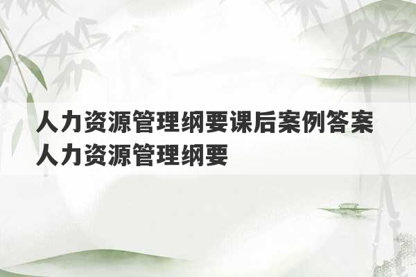 人力资源管理纲要课后案例答案 人力资源管理纲要