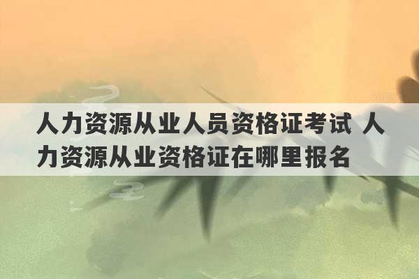 人力资源从业人员资格证考试 人力资源从业资格证在哪里报名