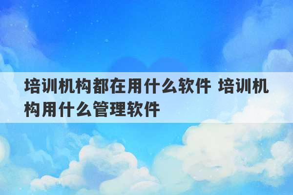 培训机构都在用什么软件 培训机构用什么管理软件