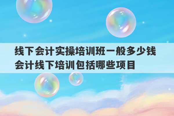 线下会计实操培训班一般多少钱 会计线下培训包括哪些项目