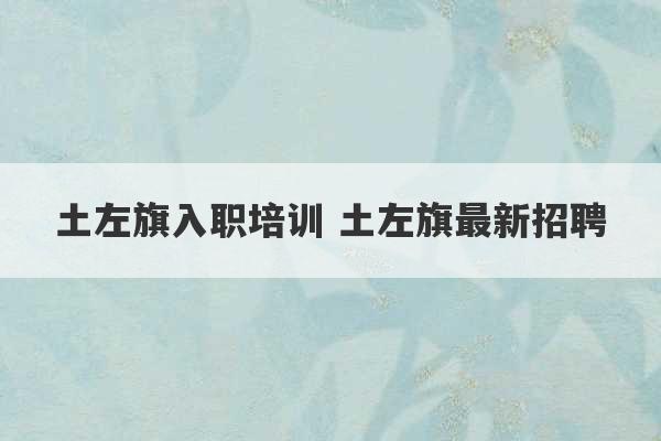 土左旗入职培训 土左旗最新招聘