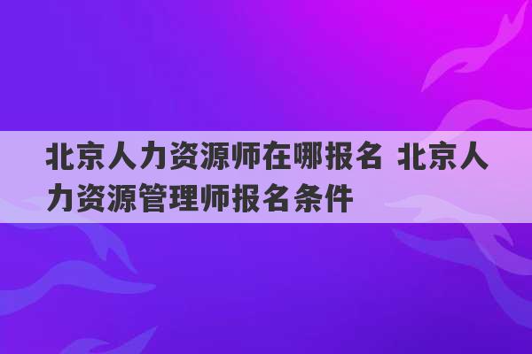 北京人力资源师在哪报名 北京人力资源管理师报名条件