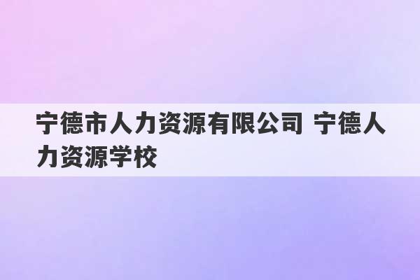 宁德市人力资源有限公司 宁德人力资源学校