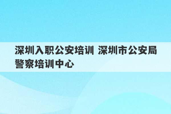 深圳入职公安培训 深圳市公安局警察培训中心