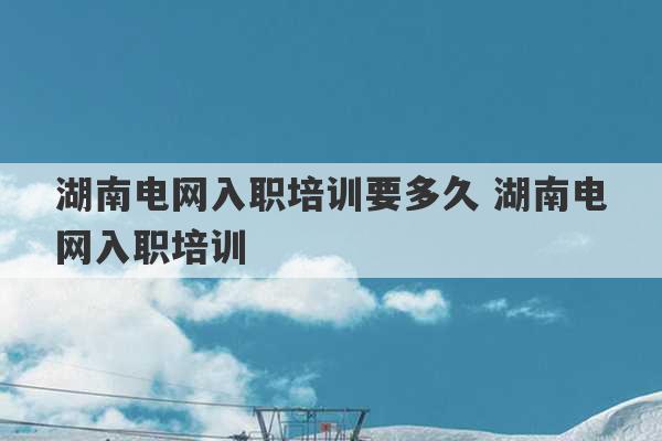 湖南电网入职培训要多久 湖南电网入职培训