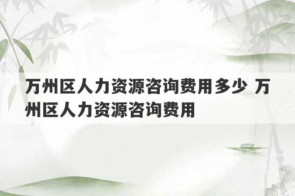 万州区人力资源咨询费用多少 万州区人力资源咨询费用