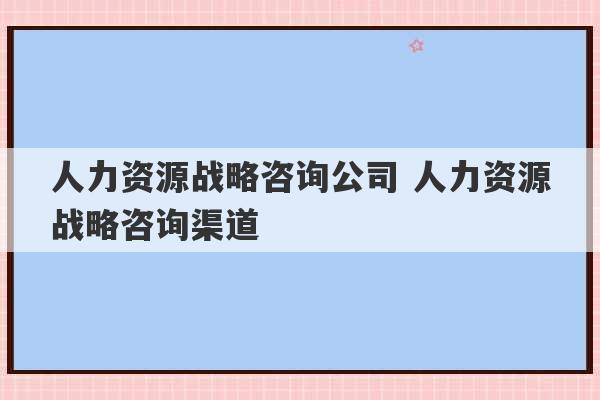 人力资源战略咨询公司 人力资源战略咨询渠道