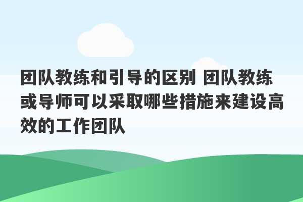 团队教练和引导的区别 团队教练或导师可以采取哪些措施来建设高效的工作团队