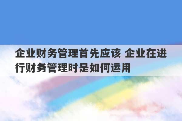 企业财务管理首先应该 企业在进行财务管理时是如何运用