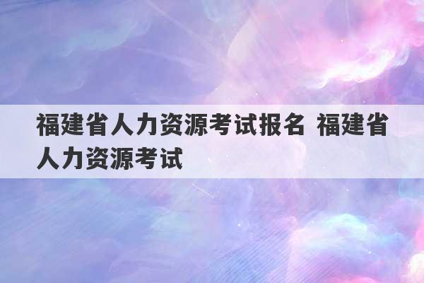 福建省人力资源考试报名 福建省人力资源考试