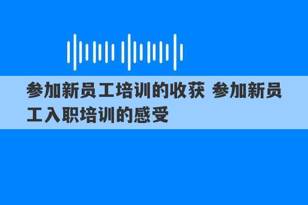 参加新员工培训的收获 参加新员工入职培训的感受