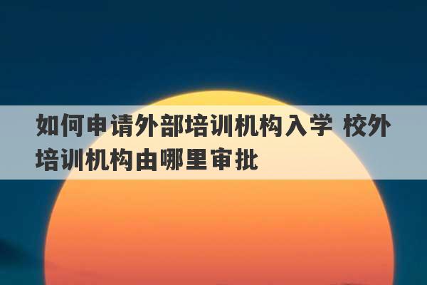 如何申请外部培训机构入学 校外培训机构由哪里审批