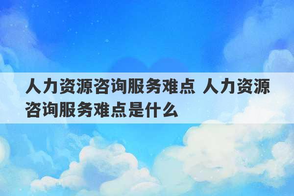 人力资源咨询服务难点 人力资源咨询服务难点是什么