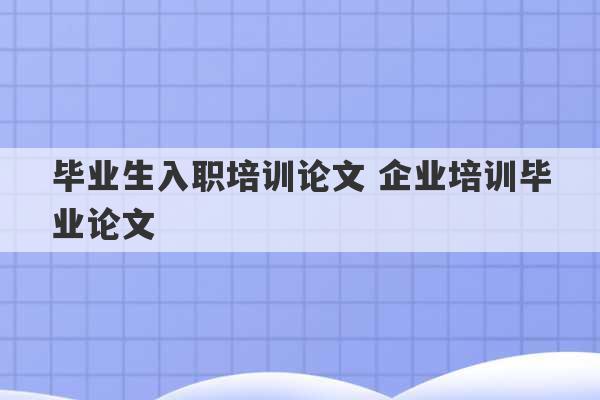 毕业生入职培训论文 企业培训毕业论文