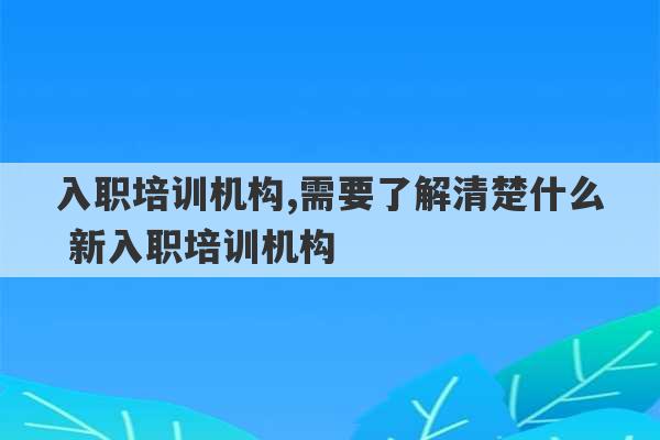 入职培训机构,需要了解清楚什么 新入职培训机构