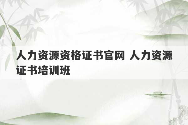 人力资源资格证书官网 人力资源证书培训班