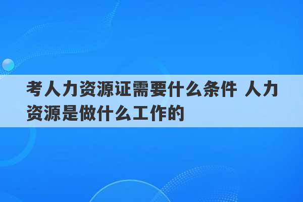 考人力资源证需要什么条件 人力资源是做什么工作的