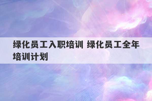 绿化员工入职培训 绿化员工全年培训计划