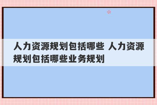 人力资源规划包括哪些 人力资源规划包括哪些业务规划