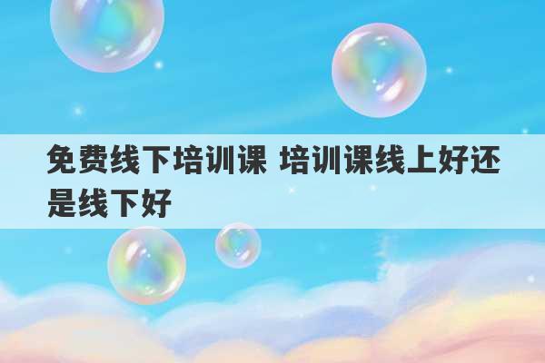 免费线下培训课 培训课线上好还是线下好