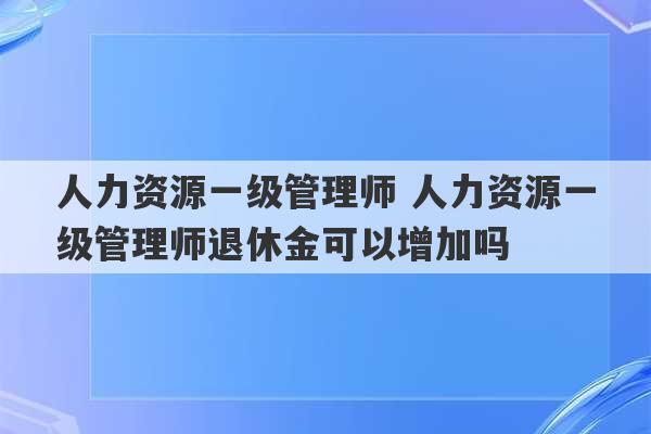 人力资源一级管理师 人力资源一级管理师退休金可以增加吗