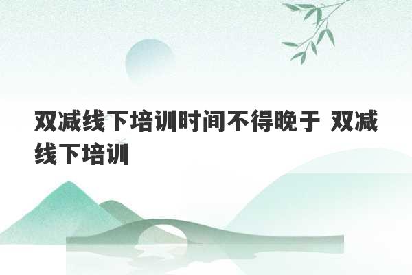 双减线下培训时间不得晚于 双减线下培训