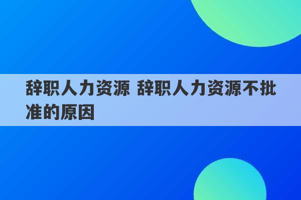 辞职人力资源 辞职人力资源不批准的原因