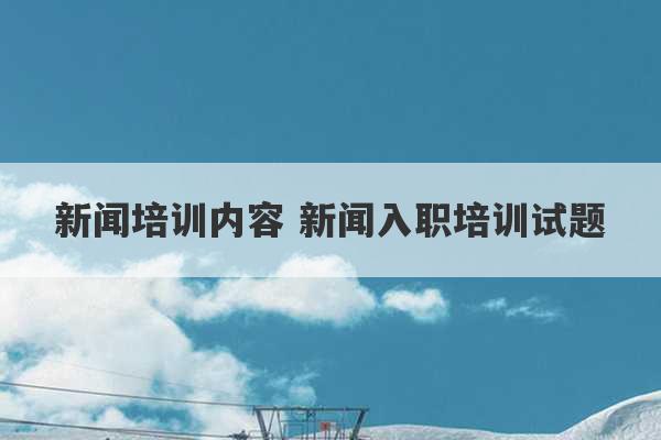 新闻培训内容 新闻入职培训试题