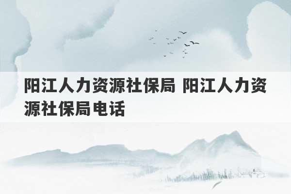 阳江人力资源社保局 阳江人力资源社保局电话