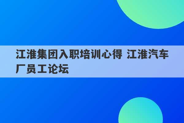 江淮集团入职培训心得 江淮汽车厂员工论坛