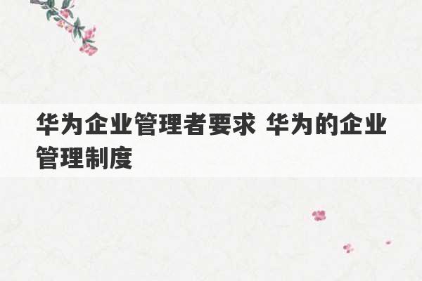 华为企业管理者要求 华为的企业管理制度