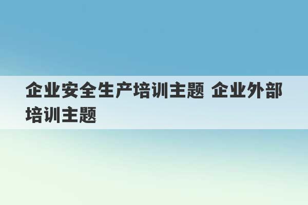 企业安全生产培训主题 企业外部培训主题