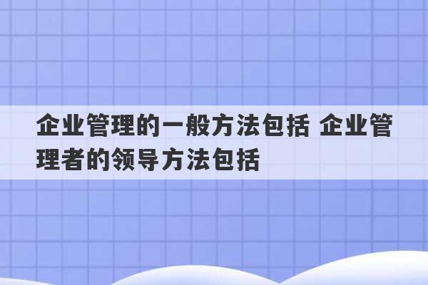 企业管理的一般方法包括 企业管理者的领导方法包括