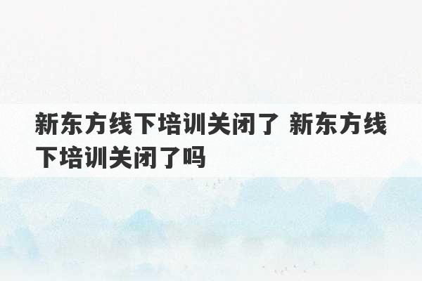 新东方线下培训关闭了 新东方线下培训关闭了吗