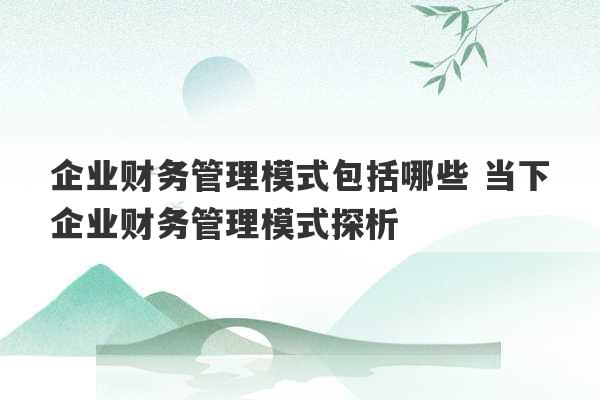 企业财务管理模式包括哪些 当下企业财务管理模式探析