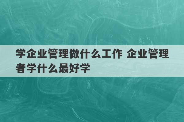 学企业管理做什么工作 企业管理者学什么最好学