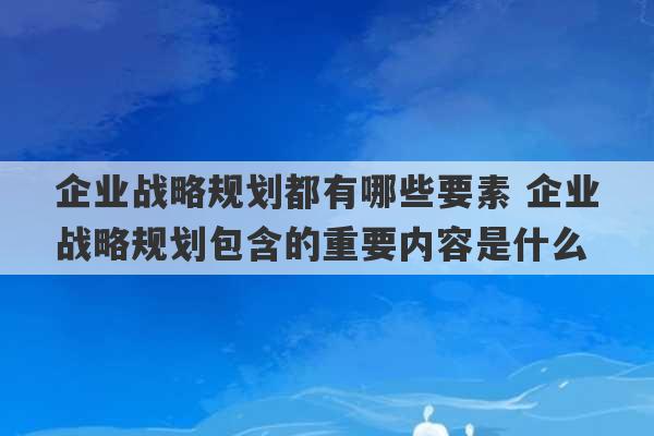 企业战略规划都有哪些要素 企业战略规划包含的重要内容是什么