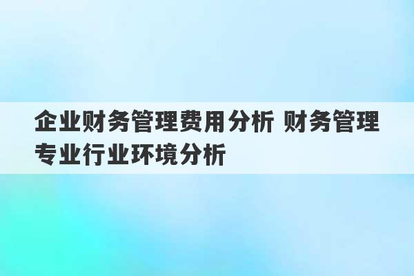 企业财务管理费用分析 财务管理专业行业环境分析