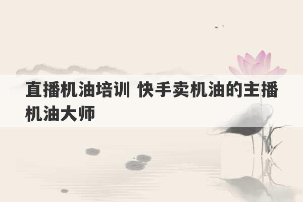 直播机油培训 快手卖机油的主播机油大师