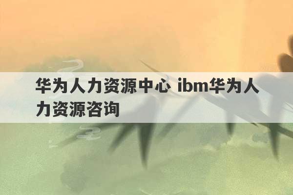 华为人力资源中心 ibm华为人力资源咨询