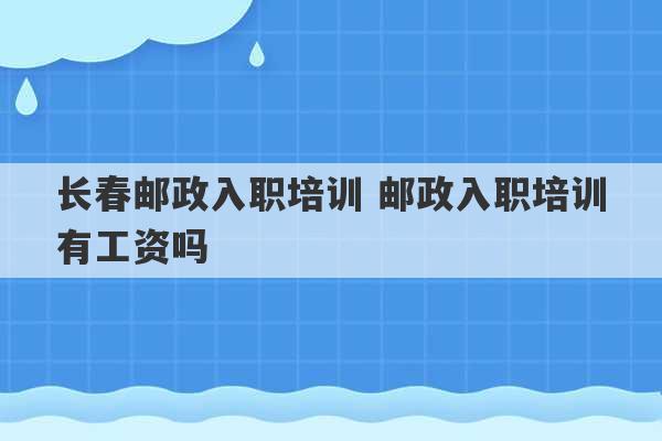 长春邮政入职培训 邮政入职培训有工资吗