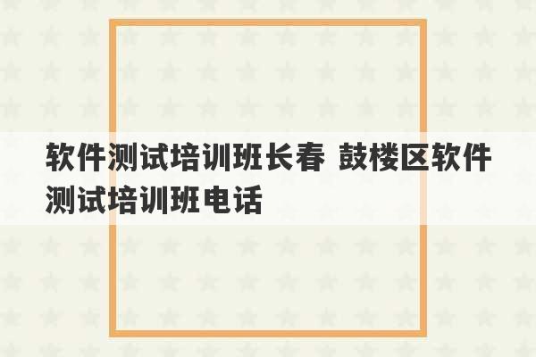 软件测试培训班长春 鼓楼区软件测试培训班电话