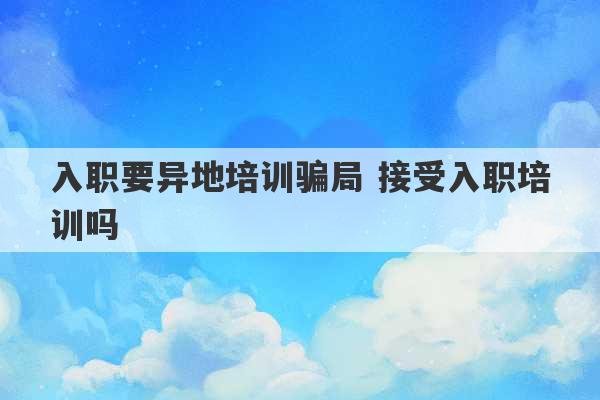 入职要异地培训骗局 接受入职培训吗