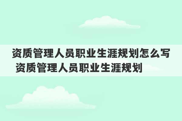 资质管理人员职业生涯规划怎么写 资质管理人员职业生涯规划