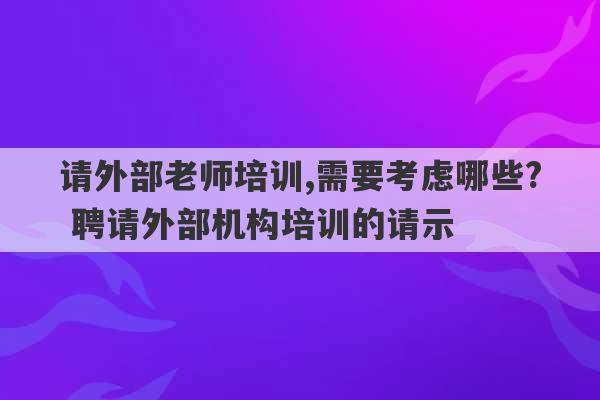 请外部老师培训,需要考虑哪些? 聘请外部机构培训的请示