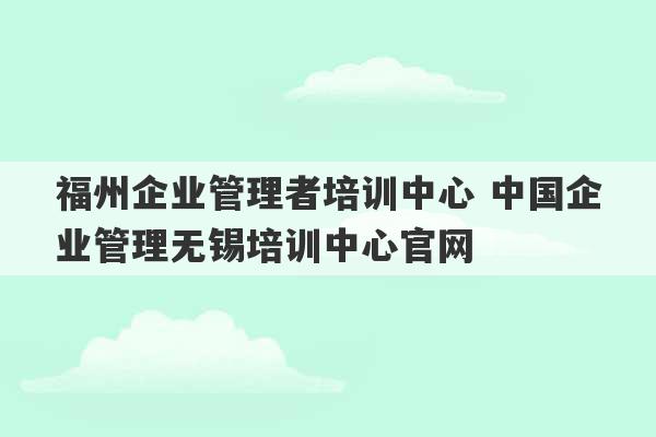 福州企业管理者培训中心 中国企业管理无锡培训中心官网