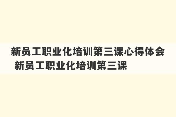 新员工职业化培训第三课心得体会 新员工职业化培训第三课