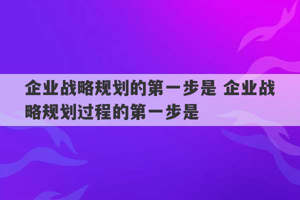 企业战略规划的第一步是 企业战略规划过程的第一步是