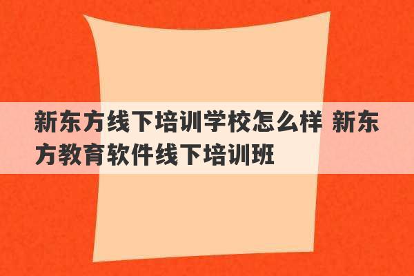 新东方线下培训学校怎么样 新东方教育软件线下培训班