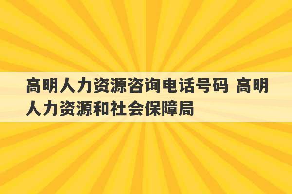 高明人力资源咨询电话号码 高明人力资源和社会保障局